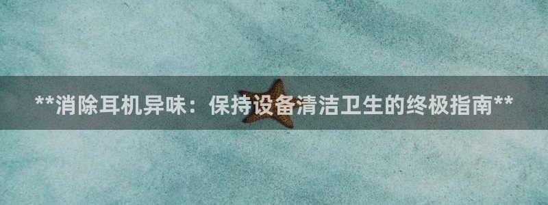 尊龙网址苹果版下载：**消除耳机异味：保持设备清洁卫生的